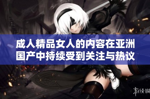 **精品女人的内容在亚洲国产中持续受到关注与热议