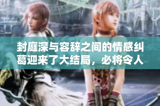 封庭深与容辞之间的情感纠葛迎来了大结局，必将令人震撼与感动