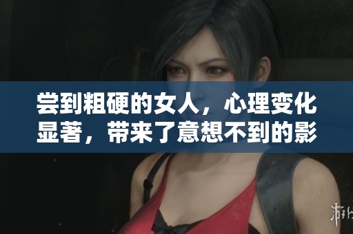 尝到粗硬的女人，心理变化显著，带来了意想不到的影响与挑战