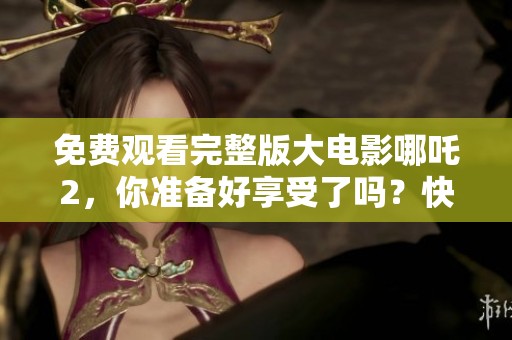 免费观看完整版大电影哪吒2，你准备好享受了吗？快来一起看吧！