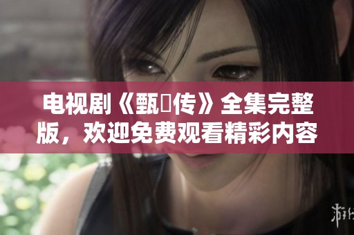 电视剧《甄嬛传》全集完整版，欢迎免费观看精彩内容。