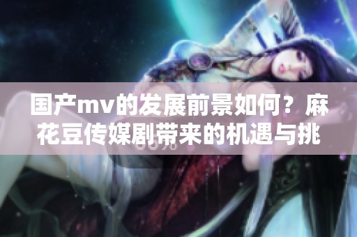 国产mv的发展前景如何？麻花豆传媒剧带来的机遇与挑战分析