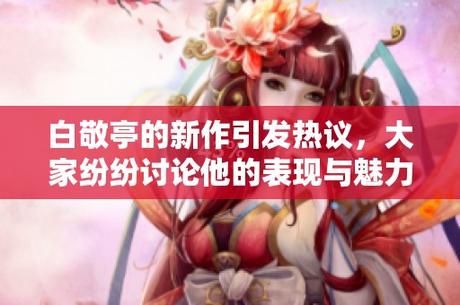 白敬亭的新作引发热议，大家纷纷讨论他的表现与魅力