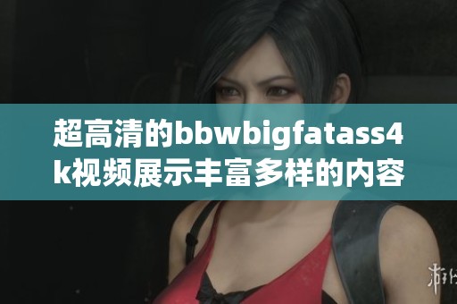 超高清的bbwbigfatass4k视频展示丰富多样的内容，带给你不一样的观看体验。