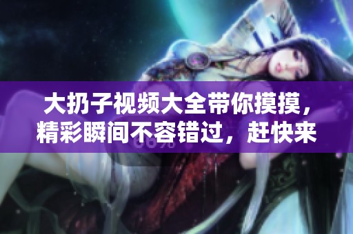 大扔子视频大全带你摸摸，精彩瞬间不容错过，赶快来看吧！