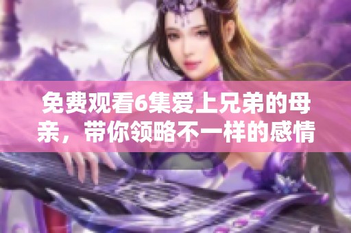 免费观看6集爱上兄弟的母亲，带你领略不一样的感情故事