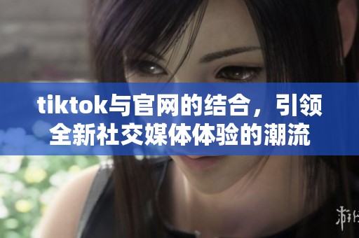 tiktok与官网的结合，引领全新社交媒体体验的潮流