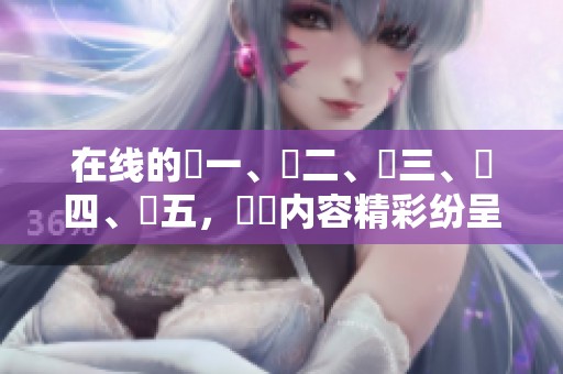 在线的區一、區二、區三、區四、區五，亂倫内容精彩纷呈等你来探索