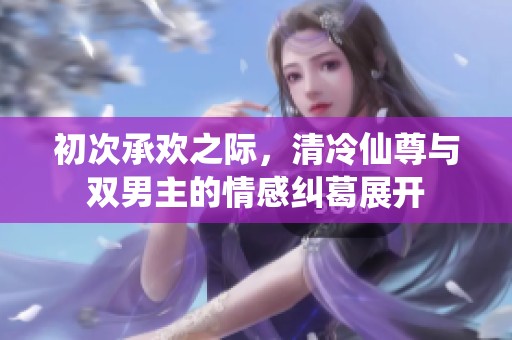 初次承欢之际，清冷仙尊与双男主的情感纠葛展开
