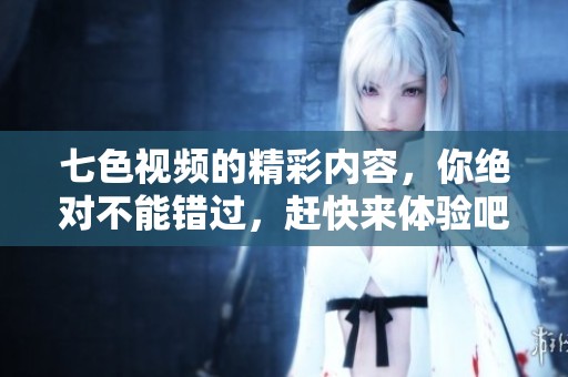 七色视频的精彩内容，你绝对不能错过，赶快来体验吧！