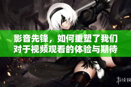 影音先锋，如何重塑了我们对于视频观看的体验与期待？