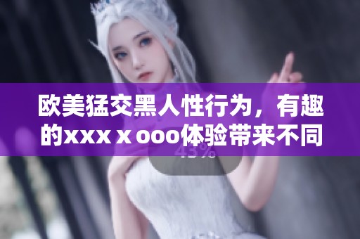 欧美猛交黑人性行为，有趣的xxxⅹooo体验带来不同刺激