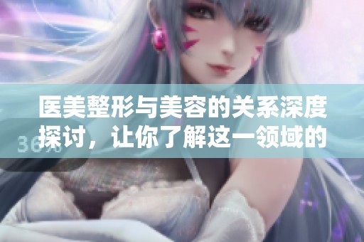 医美整形与美容的关系深度探讨，让你了解这一领域的更多信息
