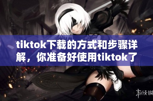 tiktok下载的方式和步骤详解，你准备好使用tiktok了吗