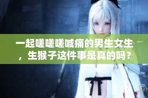 一起嗟嗟嗟喊痛的男生女生，生猴子这件事是真的吗？