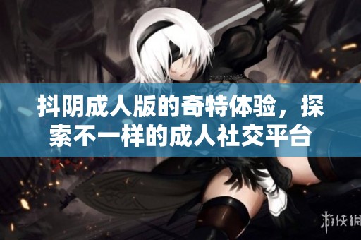 抖阴**版的奇特体验，探索不一样的**社交平台