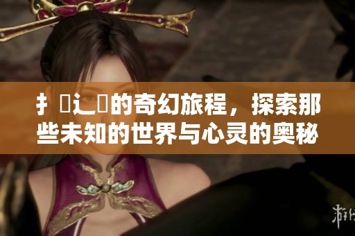 扌臿辶畐的奇幻旅程，探索那些未知的世界与心灵的奥秘