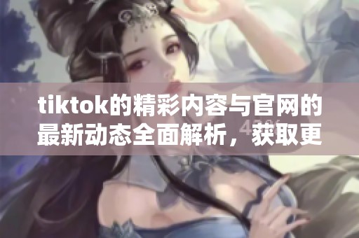 tiktok的精彩内容与官网的最新动态全面解析，获取更多信息请访问官网