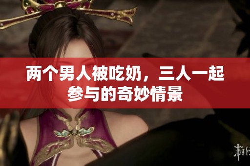 两个男人被吃奶，三人一起参与的奇妙情景