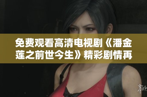 免费观看高清电视剧《潘金莲之前世今生》精彩剧情再现，重新探寻她的爱恨情仇