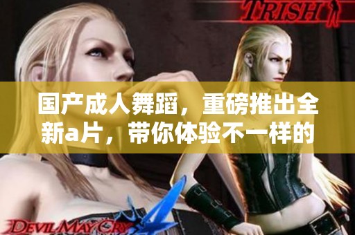 国产**舞蹈，重磅推出全新**，带你体验不一样的视听盛宴