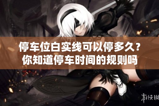 停车位白实线可以停多久？你知道停车时间的规则吗