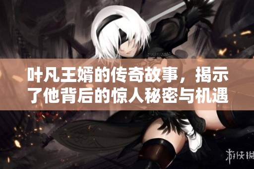 叶凡王婿的传奇故事，揭示了他背后的惊人秘密与机遇