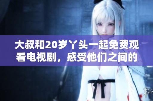 大叔和20岁丫头一起免费观看电视剧，感受他们之间的奇妙互动与温馨故事