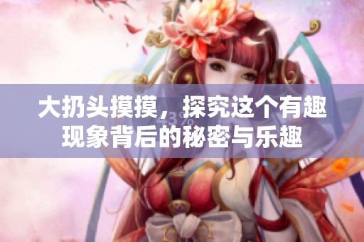 大扔头摸摸，探究这个有趣现象背后的秘密与乐趣