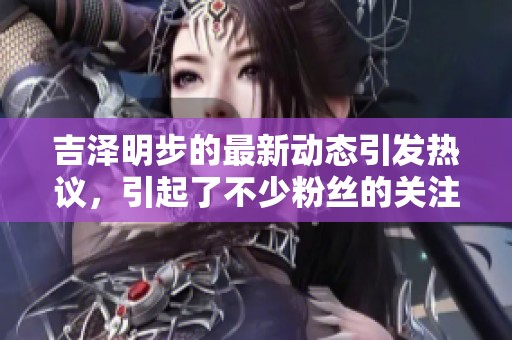 吉泽明步的最新动态引发热议，引起了不少粉丝的关注与讨论
