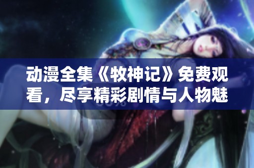 动漫全集《牧神记》免费观看，尽享精彩剧情与人物魅力！