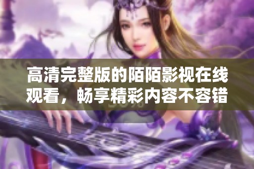 高清完整版的陌陌影视在线观看，畅享精彩内容不容错过！