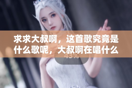 求求大叔啊，这首歌究竟是什么歌呢，大叔啊在唱什么呢