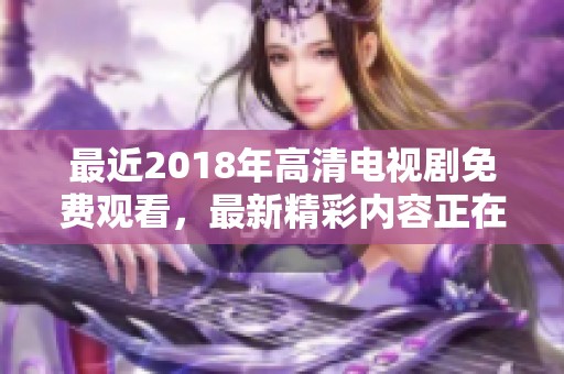 最近2018年高清电视剧免费观看，最新精彩内容正在热播中，让我们一起欣赏吧