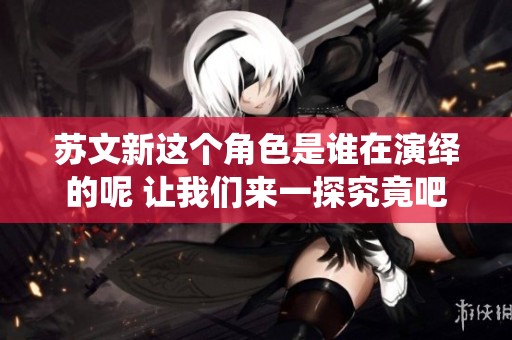 苏文新这个角色是谁在演绎的呢 让我们来一探究竟吧