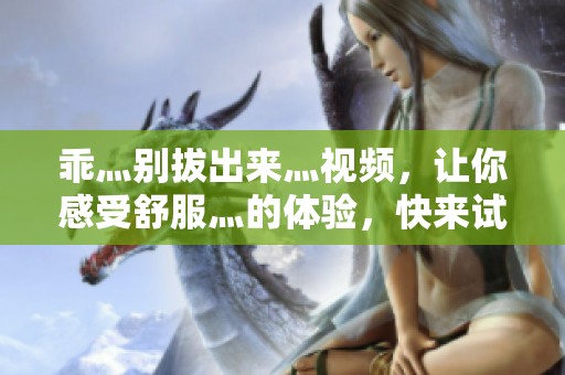 乖灬别拔出来灬视频，让你感受舒服灬的体验，快来试试吧