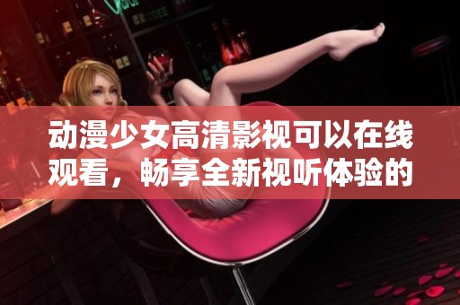 动漫少女高清影视可以在线观看，畅享全新视听体验的精彩内容