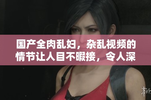 国产全肉乱妇，杂乱视频的情节让人目不暇接，令人深思。