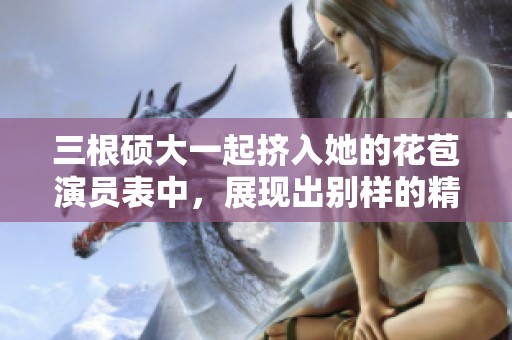 三根硕大一起挤入她的花苞演员表中，展现出别样的精彩与挑战