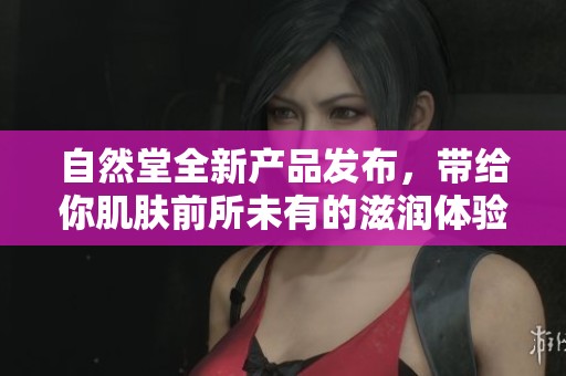 自然堂全新产品发布，带给你肌肤前所未有的滋润体验