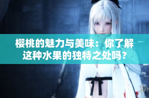 樱桃的魅力与美味：你了解这种水果的独特之处吗？