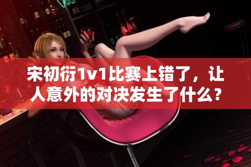 宋初衍1v1比赛上错了，让人意外的对决发生了什么？