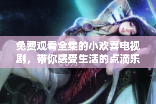免费观看全集的小欢喜电视剧，带你感受生活的点滴乐趣