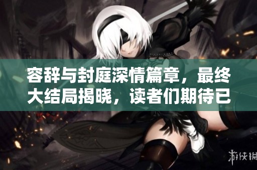 容辞与封庭深情篇章，最终大结局揭晓，读者们期待已久的故事终于结束