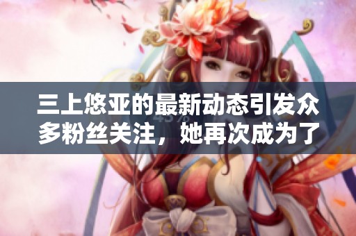 三上悠亚的最新动态引发众多粉丝关注，她再次成为了热门话题女王