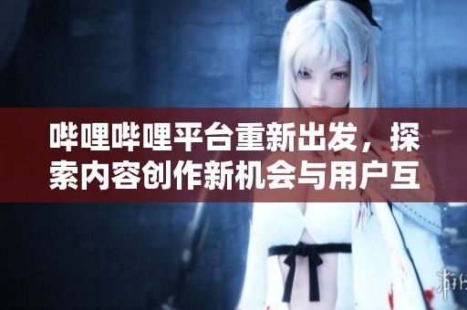 哔哩哔哩平台重新出发，探索内容创作新机会与用户互动新方式