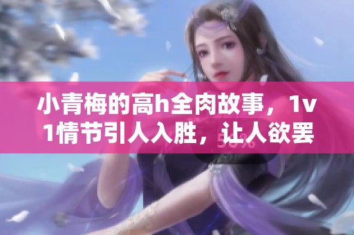 小青梅的高h全肉故事，1v1情节引人入胜，让人欲罢不能