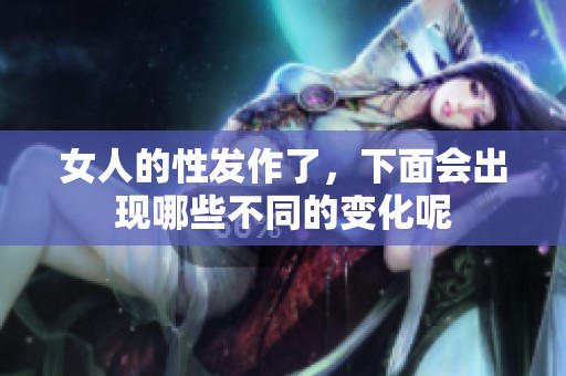 女人的性发作了，下面会出现哪些不同的变化呢