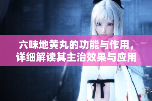 六味地黄丸的功能与作用，详细解读其主治效果与应用范围