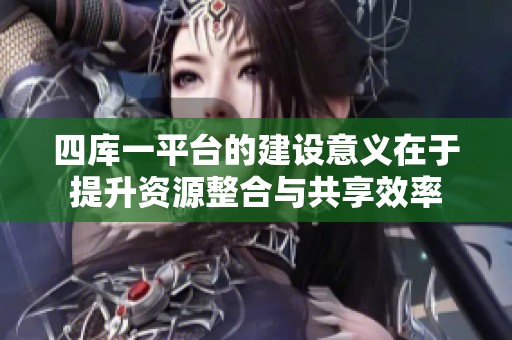 四库一平台的建设意义在于提升资源整合与共享效率